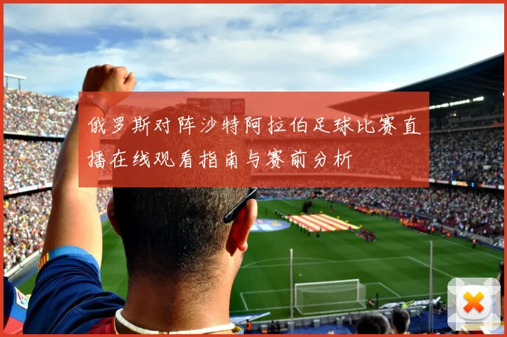 俄罗斯对阵沙特阿拉伯足球比赛直播在线观看指南与赛前分析