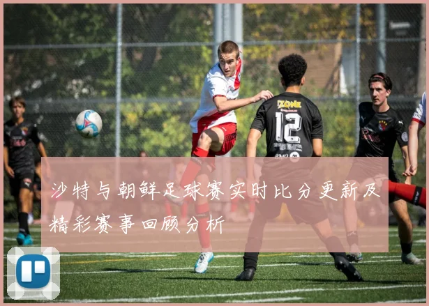 沙特与朝鲜足球赛实时比分更新及精彩赛事回顾分析