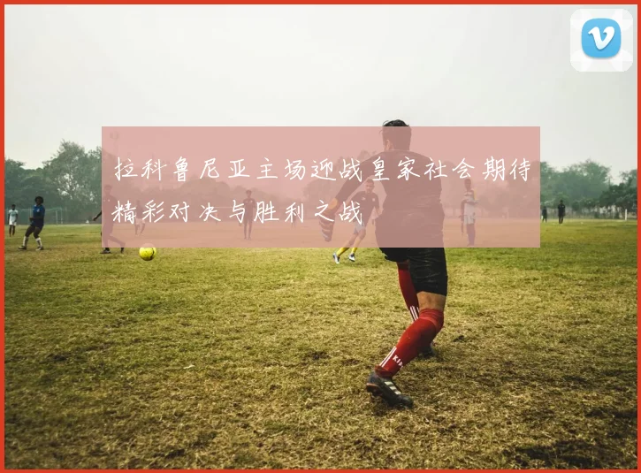 拉科鲁尼亚主场迎战皇家社会期待精彩对决与胜利之战
