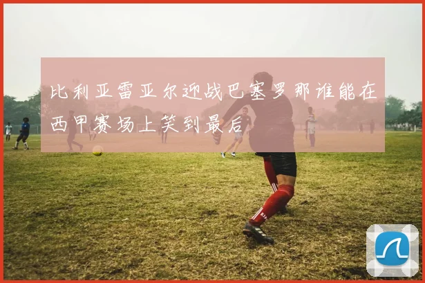 比利亚雷亚尔迎战巴塞罗那谁能在西甲赛场上笑到最后