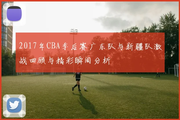 2017年CBA季后赛广东队与新疆队激战回顾与精彩瞬间分析