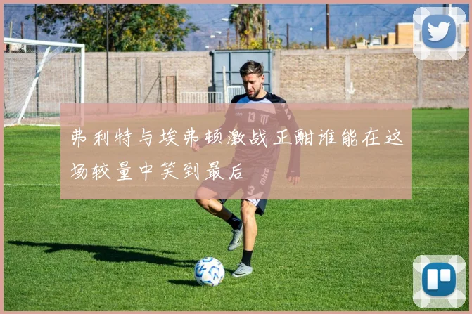 弗利特与埃弗顿激战正酣谁能在这场较量中笑到最后