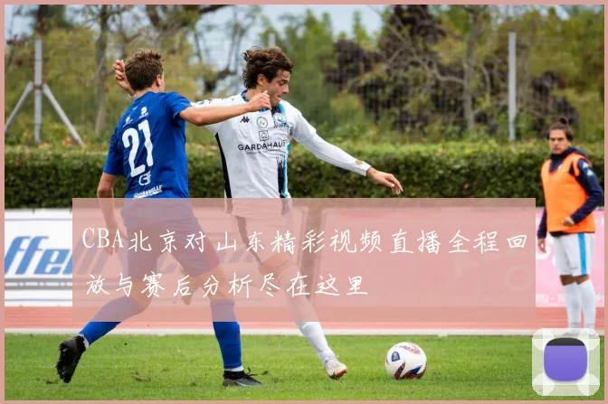CBA北京对山东精彩视频直播全程回放与赛后分析尽在这里