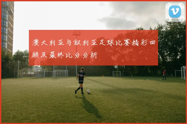 澳大利亚与叙利亚足球比赛精彩回顾及最终比分分析