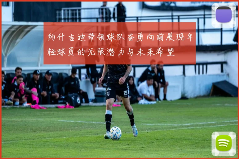 约什吉迪带领球队奋勇向前展现年轻球员的无限潜力与未来希望