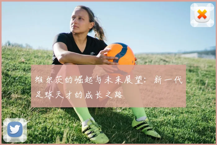 维尔茨的崛起与未来展望：新一代足球天才的成长之路