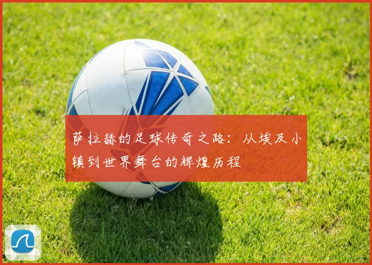 萨拉赫的足球传奇之路：从埃及小镇到世界舞台的辉煌历程