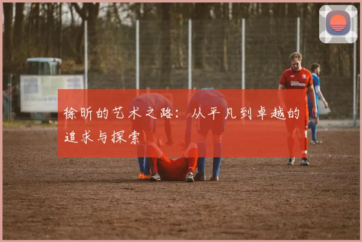徐昕的艺术之路：从平凡到卓越的追求与探索