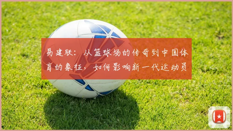 易建联：从篮球场的传奇到中国体育的象征，如何影响新一代运动员成长