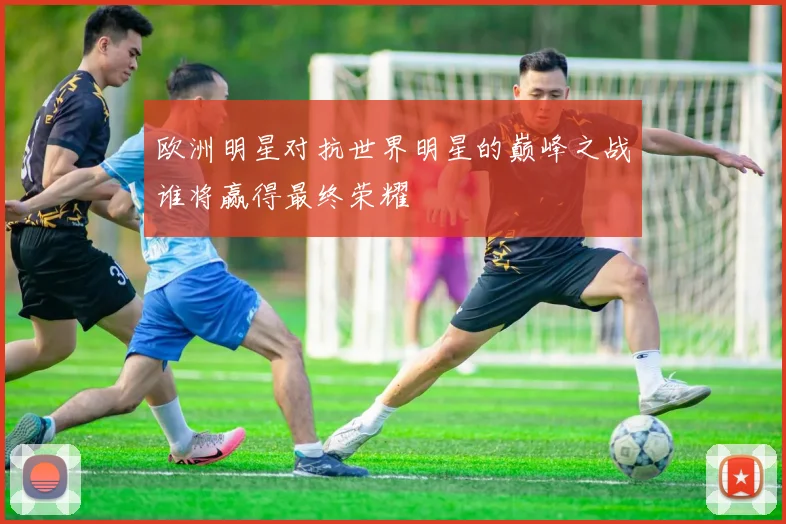 欧洲明星对抗世界明星的巅峰之战谁将赢得最终荣耀