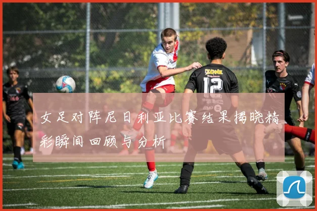 女足对阵尼日利亚比赛结果揭晓精彩瞬间回顾与分析