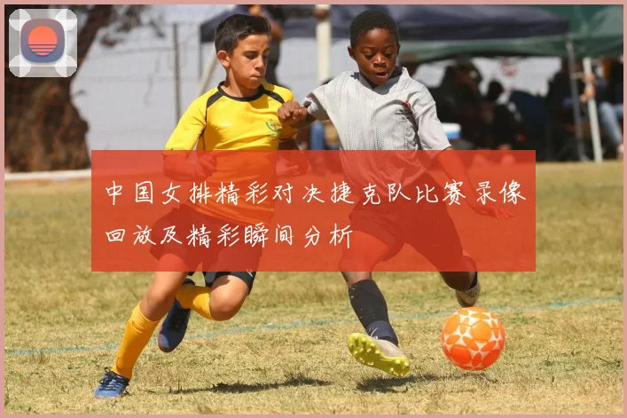 中国女排精彩对决捷克队比赛录像回放及精彩瞬间分析