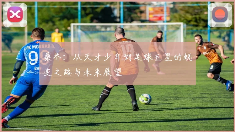 桑乔：从天才少年到足球巨星的蜕变之路与未来展望