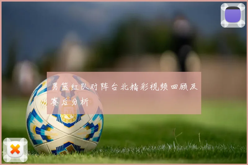 男篮红队对阵台北精彩视频回顾及赛后分析