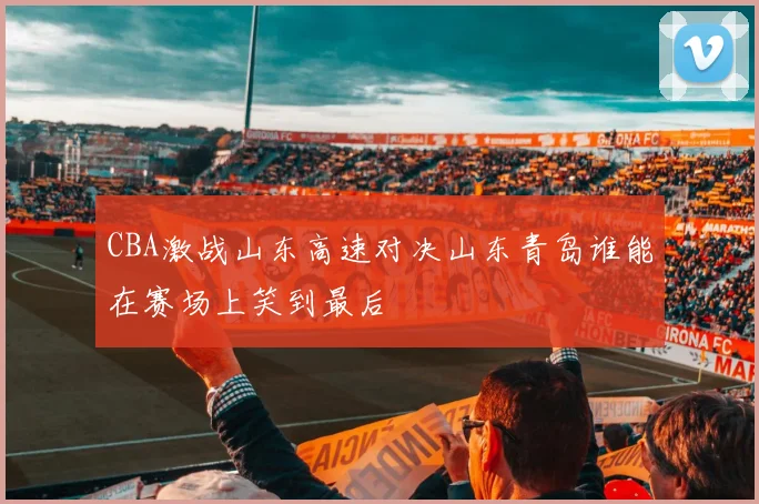 CBA激战山东高速对决山东青岛谁能在赛场上笑到最后