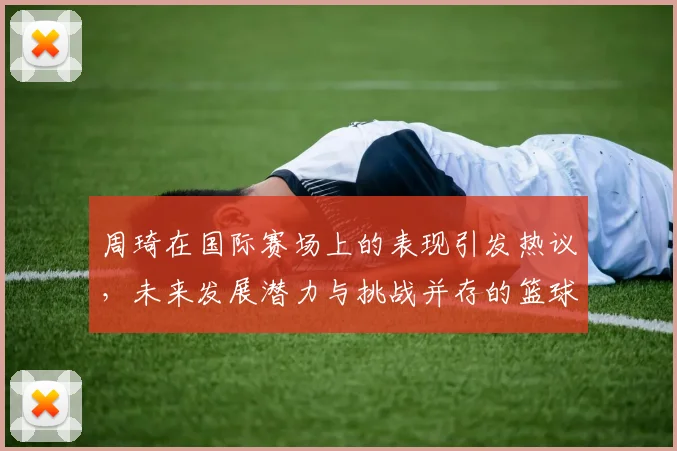 周琦在国际赛场上的表现引发热议，未来发展潜力与挑战并存的篮球之路